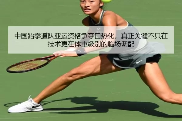 中国跆拳道队亚运资格争夺白热化，真正关键不只在技术更在体重级别的临场调配